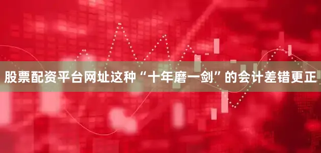 股票配资平台网址　　这种“十年磨一剑”的会计差错更正